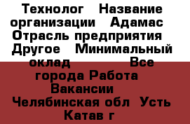 Технолог › Название организации ­ Адамас › Отрасль предприятия ­ Другое › Минимальный оклад ­ 90 000 - Все города Работа » Вакансии   . Челябинская обл.,Усть-Катав г.